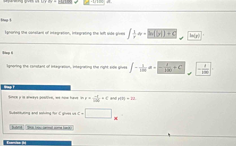 separating gives us 179 dy= - 1/ 1 -1/100 dt. 
Step 5
Ignoring the constant of integration, integrating the left side gives ∈t  1/y dy= ln (|y|)+C ln (y)
Step 6
Ignoring the constant of integration, integrating the right side gives ∈t - 1/100 dt=- t/100 +C - t/100 |·
Step 7
Since y is always positive, we now have In y= (-t)/100 +c and y(0)=22. 
Substituting and solving for C gives us C=□
Submil Skip (you cannot come back) 
Exercise (b)