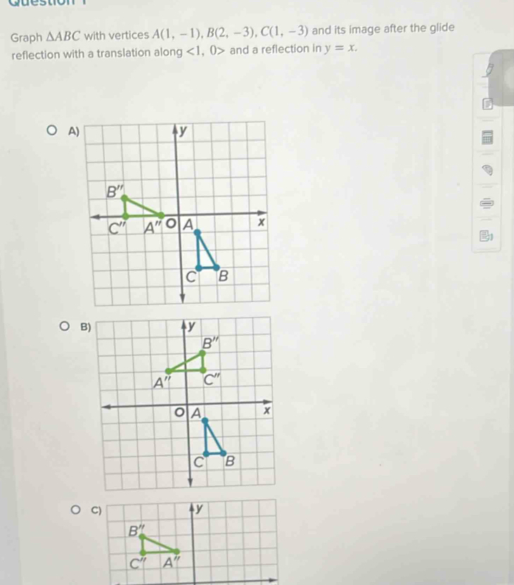 question
Graph △ ABC with vertices A(1,-1),B(2,-3),C(1,-3) and its image after the glide
reflection with a translation along <1,0> and a reflection in y=x.