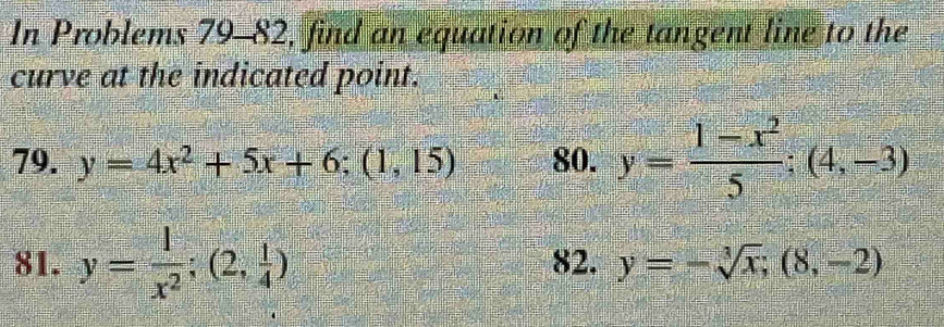 In Problems 79-82, find an equation of the tangent line to the 
curve at the indicated point. 
79. y=4x^2+5x+6; (1,15) 80. y= (1-x^2)/5 ;(4,-3)
81. y= 1/x^2 ;(2, 1/4 ) 82. y=-sqrt[3](x); (8,-2)