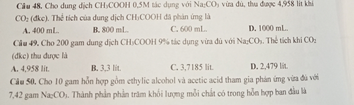 Cho dung dịch CH_3 COOH 0,5M tác dụng với Na_2CO_3 vừa đủ, thu được 4,958 lít khí
CO_2 dkc ). Thể tích của dung dịch CH_3COOH đã phản ứng là
A. 400 mL. B. 800 mL. C. 600 mL. D. 1000 mL.
Câu 49. Cho 200 gam dung dịch CH₃COOH 9% tác dụng vừa đủ với Na_2CO_3. Thể tích khí CO_2
(đkc) thu được là
A. 4,958 lít. B. 3,3 lít. C. 3,7185 lít. D. 2,479 lít.
Câu 50. Cho 10 gam hỗn hợp gồm ethylic alcohol và acetic acid tham gia phản ứng vừa đủ với
7, 42 gam Na₂ CO_3. Thành phần phần trăm khối lượng mỗi chất có trong hỗn hợp ban đầu là