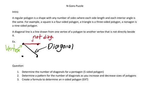 N-Gons Puzzle 
Intro: 
A regular polygon is a shape with any number of sides where each side length and each interior angle is 
the same. For example, a square is a four-sided polygon, a triangle is a three-sided polygon, a nonagon is 
a nine-sided polygon. 
A diagonal line is a line drawn from one vertex of a polygon to another vertex that is not directly beside 
it. 
Ex. 
Dicgona) 
Question: 
1. Determine the number of diagonals for a pentagon (5 sided polygon) 
2. Determine a pattern for the number of diagonals as you increase and decrease sizes of polygons 
3. Create a formula to determine an n-sided polygon (EXT)