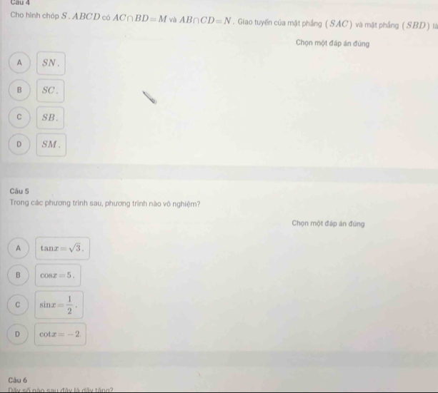 Cau 4
Cho hình chóp S . ABCD có AC∩ BD=M và AB∩ CD=N. Giao tuyến của mặt phầng ( SAC ) và mật phầng ( SBD ) là
Chọn một đáp án đùng
A SN .
B SC.
C SB.
D SM.
Câu 5
Trong các phương trình sau, phương trình nào vô nghiệm?
Chọn một đáp án đùng
A tan x=sqrt(3).
B cos x=5.
C sin x= 1/2 .
D cot x=-2. 
Câu 6
Dãy số nào sau đây là đãy tăng?