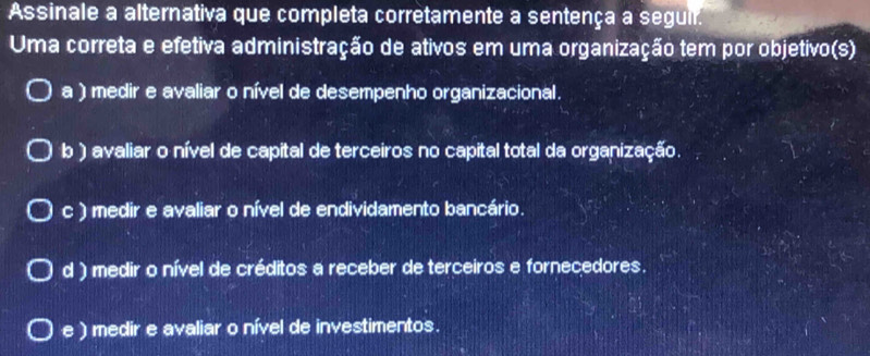 Assinale a alternativa que completa corretamente a sentença a seguil.
Uma correta e efetiva administração de ativos em uma organização tem por objetivo(s)
a ) medir e avaliar o nível de desempenho organizacional.
b) avaliar o nível de capital de terceiros no capital total da organização.
c ) medir e avaliar o nível de endividamento bancário.
d ) medir o nível de créditos a receber de terceiros e fornecedores.
e ) medir e avaliar o nível de investimentos.