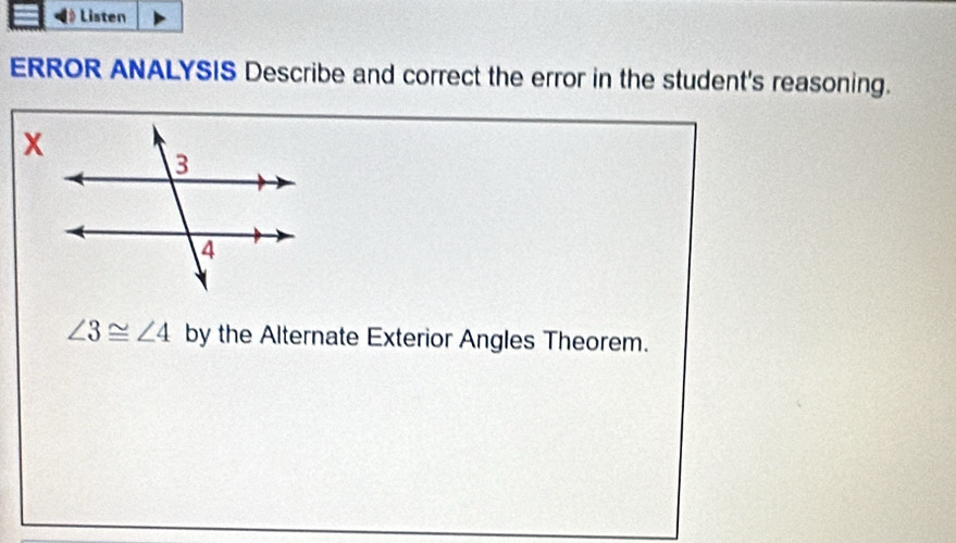 Listen 
ERROR ANALYSIS Describe and correct the error in the student's reasoning.
∠ 3≌ ∠ 4 by the Alternate Exterior Angles Theorem.