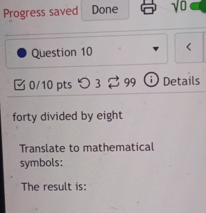 Progress saved Done sqrt(0) 
Question 10 < 
0/10 pts つ 3 overline circ  D Details 
forty divided by eight 
Translate to mathematical 
symbols: 
The result is: