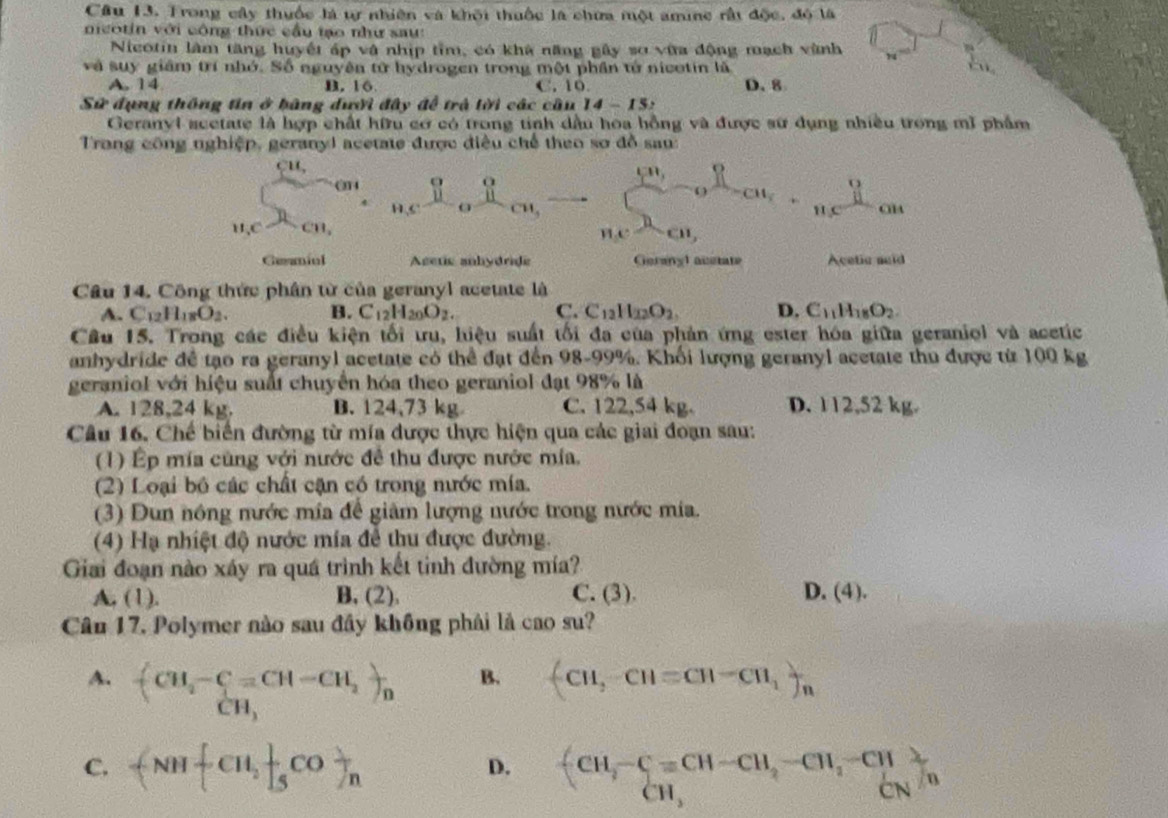 Cầu 13. Trong cây thuốc là tự nhiên và khối thuộc là chưa một amine rất độc, đó là
ncotin với công thức cầu tạo như sau:
Nicotin làm tăng huyết áp vậ nhịp tỉm, có kha năng gây sơ vữa động mạch vành
  
và suy giám trí nhớ. Số nguyên tử hydrogen trong một phần tử nicotin là
A. 14 B. 16 C. 10. D. 8
Sử đụng thông tin ở bằng dười đây để trả lời các cũ u14-15z
Geranyl scetate là hợp chất hữu cơ có trong tinh dầu hoa hồng và được sử dụng nhiều trong mĩ phẩm
Trang công nghiệp, geranyl acetate được điều chế theo sơ đồ sau:
CH,
@4
cm,
H_2C _  D, HC D_c  9/11 cm, _  C-_(-0)^n-at_2+_(11,)^9e^^8-an
ne^hcn,
Geaniul Acetic anhydride Gerany1 austate Acetic said
Câu 14. Công thức phân từ của geranyl acetate là
A. C_12H_18O_2. B. C_12H_20O_2. C. C_12H_22O_2. D. C_11H_18O_2.
Câu 15. Trong các điều kiện tối ưru, hiệu suất tối đa của phản ứng ester hóa giữa geraniol và acetic
anhydride để tạo ra geranyl acetate có thể đạt đến 98-99%. Khối lượng geranyl acetate thu được từ 100 kg
geraniol với hiệu suất chuyển hóa theo geraniol đạt 98% là
A. 128,24 kg. B. 124,73 kg C. 122,54 kg. D. 112,52 kg.
Câu 16. Chế biển đường từ mía được thực hiện qua các giai đoạn sau:
(1) Ép mía cùng với nước đề thu được nước mía.
(2) Loại bộ các chất cận có trong nước mía.
(3) Dun nông nước mía để giảm lượng nước trong nước mía.
(4) Hạ nhiệt độ nước mía để thu được đường.
Giai đoạn nào xáy ra quá trình kết tinh đường mía?
A, (1). B, (2). C. (3). D. (4).
Cân 17, Polymer nào sau đây không phải là cao su?
A. frac -(CH_3-C=CH-CH_2) CH_3endarray
B. (CH,-CH=CH-CH,)n
C. -NH CH, 1/5 CO _n beginarrayr fCH,-Cequiv CH-CH,-CH,-CH CH,endarray
D.