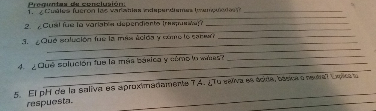 Preguntas de conclusión: 
1. ¿Cuáles fueron las variables independientes (manipuladas)?_ 
_ 
_ 
2. ¿Cuál fue la variable dependiente (respuesta)?_ 
_ 
_ 
3. ¿Qué solución fue la más ácida y cómo lo sabes? 
_ 
_ 
4. ¿Qué solución fue la más básica y cómo lo sabes? 
_ 
_ 
_ 
5. El pH de la saliva es aproximadamente 7,4. ¿Tu saliva es ácida, básica o neutra? Explica tu 
respuesta.