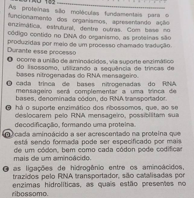 TAO 162
As proteínas são moléculas fundamentais para o
funcionamento dos organismos, apresentando ação
enzimática, estrutural, dentre outras. Com base no
código contido no DNA do organismo, as proteínas são
produzidas por meio de um processo chamado tradução.
Durante esse processo
A ocorre a união de aminoácidos, via suporte enzimático
do lisossomo, utilizando a sequência de trincas de
bases nitrogenadas do RNA mensageiro.
cada trinca de bases nitrogenadas do RNA
mensageiro será complementar a uma trinca de
bases, denominada códon, do RNA transportador.
O há o suporte enzimático dos ribossomos, que, ao se
deslocarem pelo RNA mensageiro, possibilitam sua
decodificação, formando uma proteína.
D cada aminoácido a ser acrescentado na proteína que
está sendo formada pode ser especificado por mais
de um códon, bem como cada códon pode codificar
mais de um aminoácido.
O as ligações de hidrogênio entre os aminoácidos,
trazidos pelo RNA transportador, são catalisadas por
enzimas hidrolíticas, as quais estão presentes no
ribossomo.