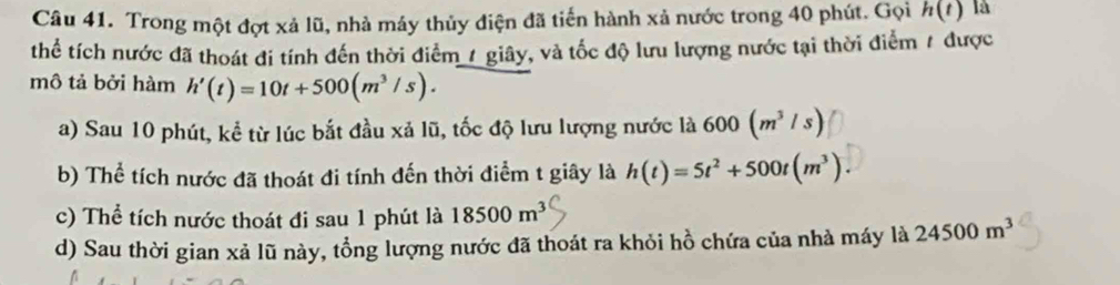 Trong một đợt xả lũ, nhà máy thủy điện đã tiến hành xả nước trong 40 phút. Gọi h(t) là
thể tích nước đã thoát đi tính đến thời điểm / giây, và tốc độ lưu lượng nước tại thời điểm / được
mô tả bởi hàm h'(t)=10t+500(m^3/s).
a) Sau 10 phút, kể từ lúc bắt đầu xả lũ, tốc độ lưu lượng nước là 600(m^3/s)
b) Thể tích nước đã thoát đi tính đến thời điểm t giây là h(t)=5t^2+500t(m^3).
c) Thể tích nước thoát đi sau 1 phút là 18500m^3
d) Sau thời gian xả lũ này, tổng lượng nước đã thoát ra khỏi hồ chứa của nhà máy là 24500m^3