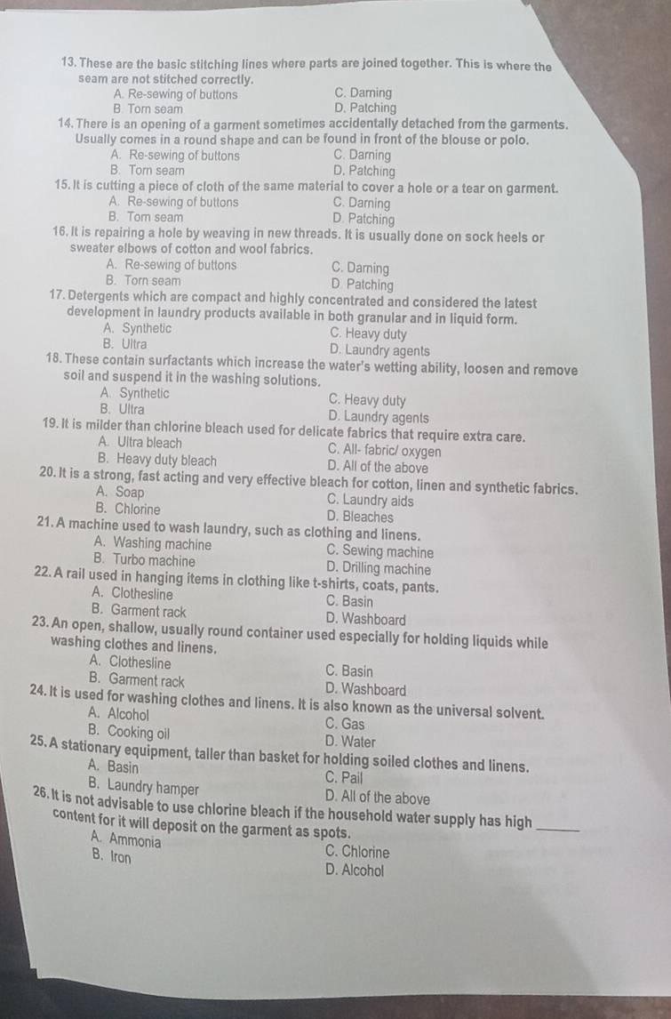 These are the basic stitching lines where parts are joined together. This is where the
seam are not stitched correctly.
A. Re-sewing of buttons C. Daming
B. Torn seam D. Patching
14. There is an opening of a garment sometimes accidentally detached from the garments
Usually comes in a round shape and can be found in front of the blouse or polo.
A. Re-sewing of buttons C. Darning
B. Tor seam D. Patching
15. It is cutting a piece of cloth of the same material to cover a hole or a tear on garment.
A. Re-sewing of buttons C. Darning
B. Tom seam D. Patching
16. It is repairing a hole by weaving in new threads. It is usually done on sock heels or
sweater elbows of cotton and wool fabrics.
A. Re-sewing of buttons C. Darning
B. Torn seam D Patching
17. Detergents which are compact and highly concentrated and considered the latest
development in laundry products available in both granular and in liquid form.
A. Synthetic C. Heavy duty
B. Ultra D. Laundry agents
18. These contain surfactants which increase the water's wetting ability, loosen and remove
soil and suspend it in the washing solutions.
A. Synthelic C. Heavy duty
B. Ultra D. Laundry agents
19. It is milder than chlorine bleach used for delicate fabrics that require extra care.
A. Ultra bleach C. All- fabric/ oxygen
B. Heavy duty bleach D. All of the above
20. It is a strong, fast acting and very effective bleach for cotton, linen and synthetic fabrics.
A. Soap C. Laundry aids
B. Chlorine D. Bleaches
21. A machine used to wash laundry, such as clothing and linens.
A. Washing machine C. Sewing machine
B. Turbo machine D. Drilling machine
22. A rail used in hanging items in clothing like t-shirts, coats, pants.
A. Clothesline C. Basin
B. Garment rack D. Washboard
23. An open, shallow, usually round container used especially for holding liquids while
washing clothes and linens.
A. Clothesline C. Basin
B. Garment rack D. Washboard
24. It is used for washing clothes and linens. It is also known as the universal solvent.
A. Alcohol C. Gas
B. Cooking oil D. Water
25. A stationary equipment, taller than basket for holding soiled clothes and linens.
A. Basin
C. Pail
B. Laundry hamper D. All of the above
26. It is not advisable to use chlorine bleach if the household water supply has high_
content for it will deposit on the garment as spots.
A. Ammonia
B. Iron
C. Chlorine
D. Alcohol