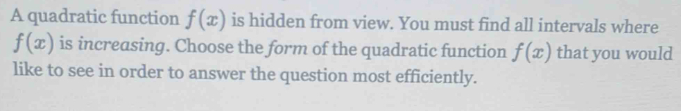 A quadratic function f(x) is hidden from view. You must find all intervals where
f(x) is increasing. Choose the form of the quadratic function f(x) that you would 
like to see in order to answer the question most efficiently.