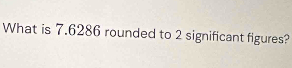 What is 7.6286 rounded to 2 significant figures?