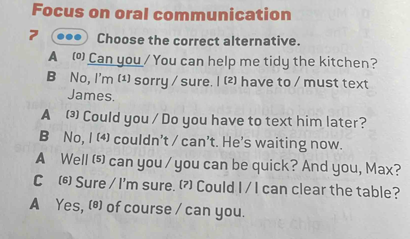 Focus on oral communication
7
Choose the correct alternative.
A Can you / You can help me tidy the kitchen?
B No, I'm (1) sorry / sure. I (2) have to / must text
James.
A ⑶Could you / Do you have to text him later?
B No, I (4) couldn’t / can’t. He's waiting now.
A Well (⑸ can you / you can be quick? And you, Max?
C 6 Sure / I'm sure. () Could I / I can clear the table?
A Yes, (®) of course / can you.