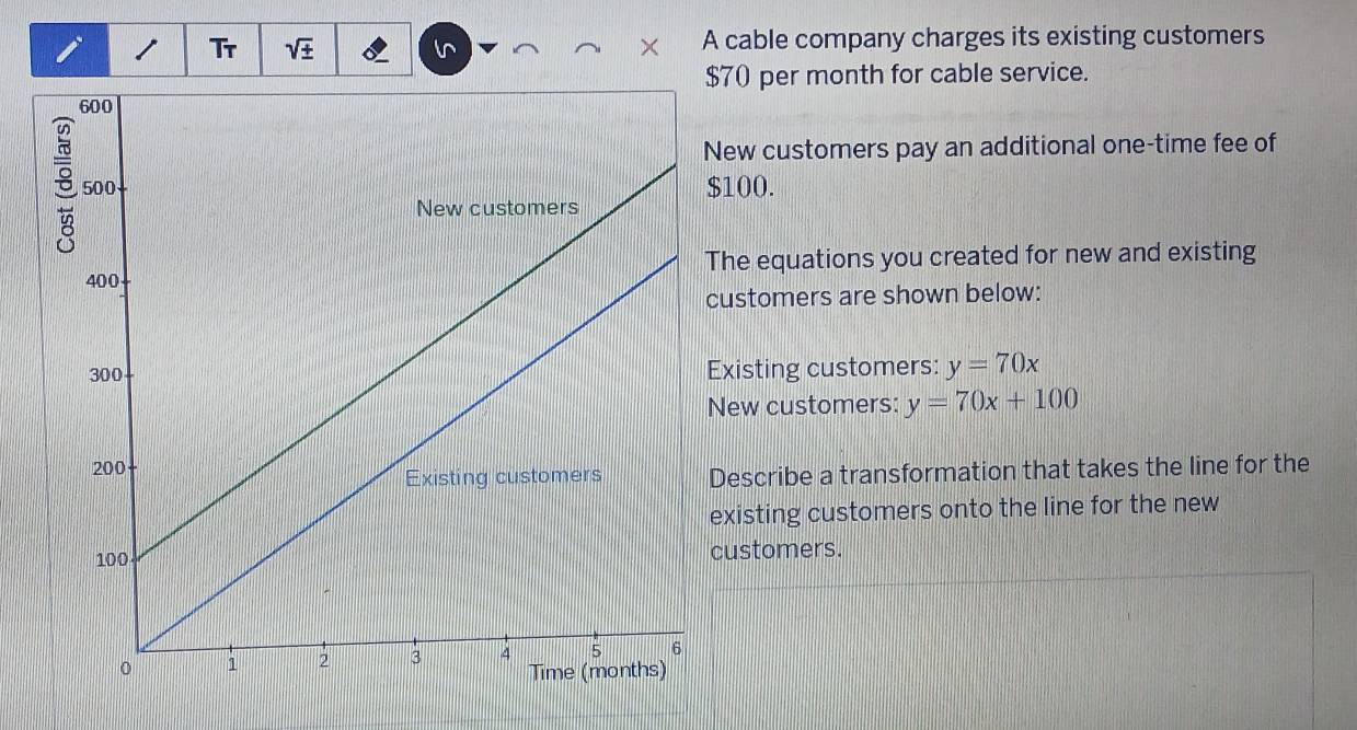 Tr sqrt(± ) A cable company charges its existing customers
$70 per month for cable service. 
New customers pay an additional one-time fee of
$100. 
The equations you created for new and existing 
customers are shown below: 
Existing customers: y=70x
New customers: y=70x+100
Describe a transformation that takes the line for the 
existing customers onto the line for the new 
customers.