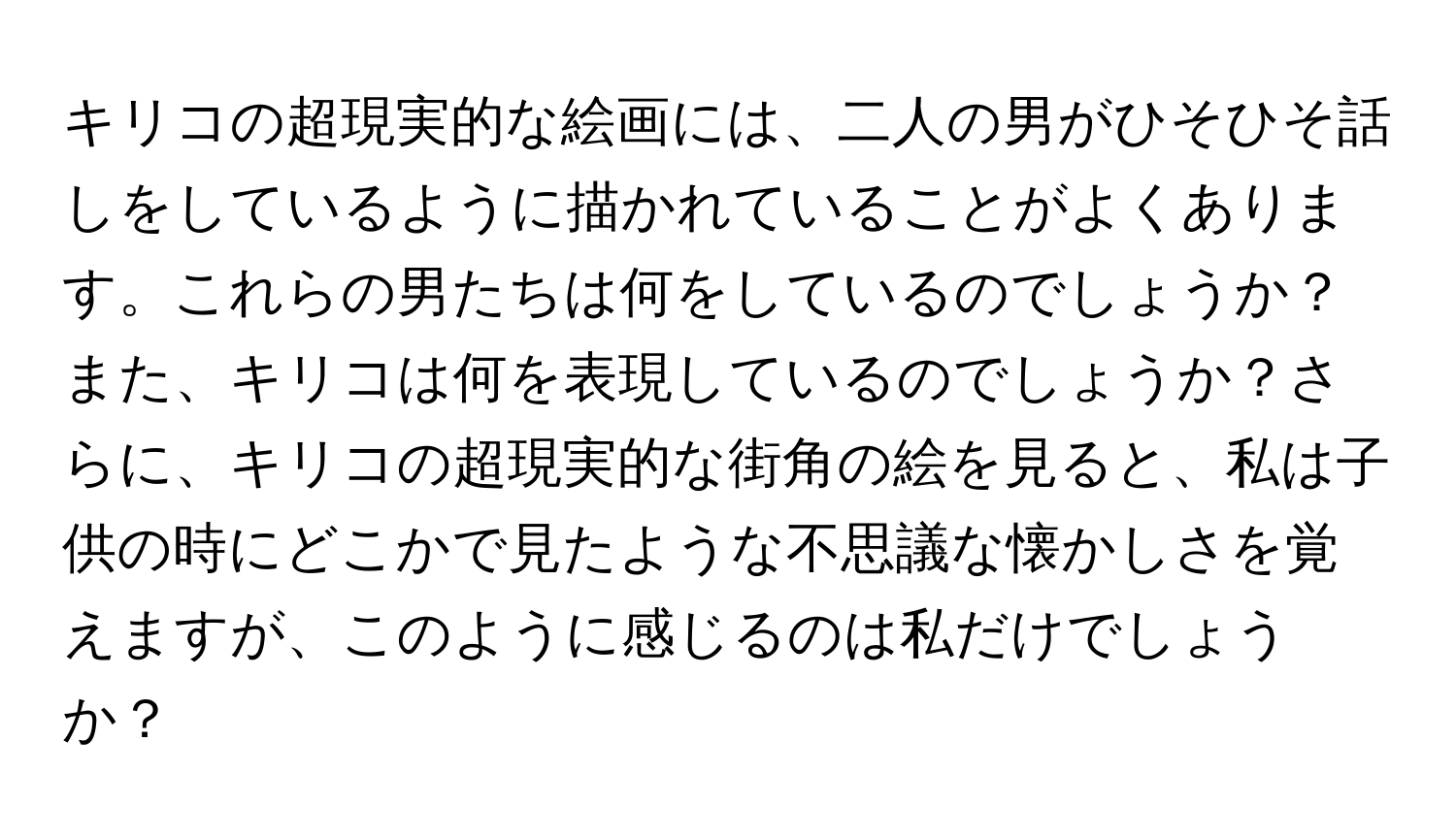 キリコの超現実的な絵画には、二人の男がひそひそ話しをしているように描かれていることがよくあります。これらの男たちは何をしているのでしょうか？また、キリコは何を表現しているのでしょうか？さらに、キリコの超現実的な街角の絵を見ると、私は子供の時にどこかで見たような不思議な懐かしさを覚えますが、このように感じるのは私だけでしょうか？