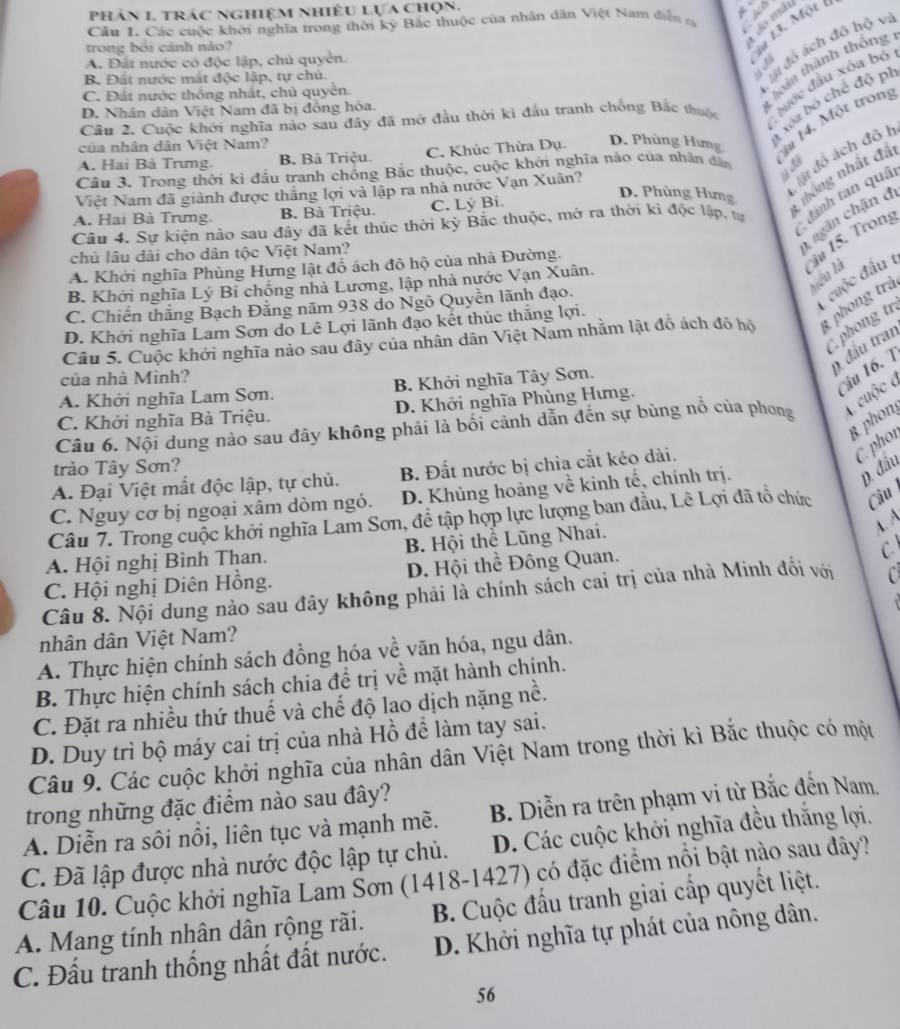 phân 1. trác nghiệm nhiều lựa chọn.
Cầu L Các cuộc khởi nghĩa trong thời kỳ Bắc thuộc của nhân dân Việt Nam diễn n +  
d đó ách đô hộ vi
trong bối cánh nào?
A. Đắt nước có độc lập, chủ quyển.
i# 13. Mộr 1
1 loàn thành thông
B. Đất nước mất độc lập, tự chủ. `
C. Đất nước thông nhất, chủ quyển.
Cầu 2. Cuộc khởi nghĩa nào sau đây đã mở đầu thời kì đầu tranh chống Bắc thuộc  lước đầu xóa bộ
1  tớa bộ chế độ pi
D. Nhân dân Việt Nam đã bị đồng hóa.
A. Hai Bà Trưng. B. Bà Triệu. C. Khúc Thừa Dụ. D. Phùng Hưng àu 14. Một tron
của nhân dân Việt Nam?
át đồ ách đô I
Câu 3. Trong thời ki đầu tranh chống Bắc thuộc, cuộc khởi nghĩa nào của nhân dân
Việt Nam đã giành được thắng lợi và lập ra nhà nước Vạn Xuân?
Câu 4. Sự kiện nào sau đây đã kết thúc thời kỷ Bắc thuộc, mở ra thời kì độc lập, tự dánh tan quâi
A. Hai Bà Trưng. B. Bà Triệu. C. Lý Bi.
D. Phùng Hưng thông nhất đã
chủ lâu dài cho dân tộc Việt Nam?
ngàn chặn đ
A. Khởi nghĩa Phùng Hưng lật đồ ách đô hộ của nhà Đường.
iu 15. Trong
yiêu là
B. Khởi nghĩa Lý Bỉ chống nhà Lương, lập nhà nước Vạn Xuân.
C. Chiến thắng Bạch Đằng năm 938 do Ngô Quyền lãnh đạo.
cuộc đấu 1
phong tr
Câu 5. Cuộc khởi nghĩa nảo sau đây của nhân dân Việt Nam nhằm lật đỗ ách đô hộ t phong trà
D. Khởi nghĩa Lam Sơn do Lê Lợi lãnh đạo kết thúc thắng lợi.
9 đầu tran
của nhà Minh?
A. Khởi nghĩa Lam Sơn. B. Khởi nghĩa Tây Sơn.
u 16. 7
C. Khởi nghĩa Bà Triệu. D. Khởi nghĩa Phùng Hưng.
cuộc c
Câu 6. Nội dung nào sau đây không phải là bối cảnh dẫn đến sự bùng nổ của phong
phon
phor
trào Tây Sơn?
A. Đại Việt mất độc lập, tự chủ. B. Đất nước bị chia cắt kéo dài.
C. Nguy cơ bị ngoại xâm dòm ngó. D. Khủng hoàng về kinh tế, chính trị.
D. đầu
Câu 7. Trong cuộc khởi nghĩa Lam Sơn, để tập hợp lực lượng ban đầu, Lê Lợi đã tổ chức Câu 
A. A
C 
A. Hội nghị Bình Than.  B. Hội thể Lũng Nhai.
C. Hội nghị Diên Hồng. D. Hội thể Đông Quan.
Câu 8. Nội dung nào sau đây không phải là chính sách cai trị của nhà Minh đối với C
nhân dân Việt Nam?
A. Thực hiện chính sách đồng hóa về văn hóa, ngu dân.
B. Thực hiện chính sách chia đề trị về mặt hành chính.
C. Đặt ra nhiều thứ thuế và chế độ lao dịch nặng nề.
D. Duy trì bộ máy cai trị của nhà Hồ để làm tay sai.
Câu 9. Các cuộc khởi nghĩa của nhân dân Việt Nam trong thời kì Bắc thuộc có một
trong những đặc điểm nào sau đây?
A. Diễn ra sôi nổi, liên tục và mạnh mẽ. B. Diễn ra trên phạm vi từ Bắc đến Nam.
C. Đã lập được nhà nước độc lập tự chủ. D. Các cuộc khởi nghĩa đều thắng lợi.
Câu 10. Cuộc khởi nghĩa Lam Šơn (1418-1427) có đặc điểm nổi bật nào sau dây?
B. Cuộc đấu tranh giai cấp quyết liệt.
A. Mang tính nhân dân rộng rãi. D. Khởi nghĩa tự phát của nông dân.
C. Đấu tranh thống nhất đất nước.
56