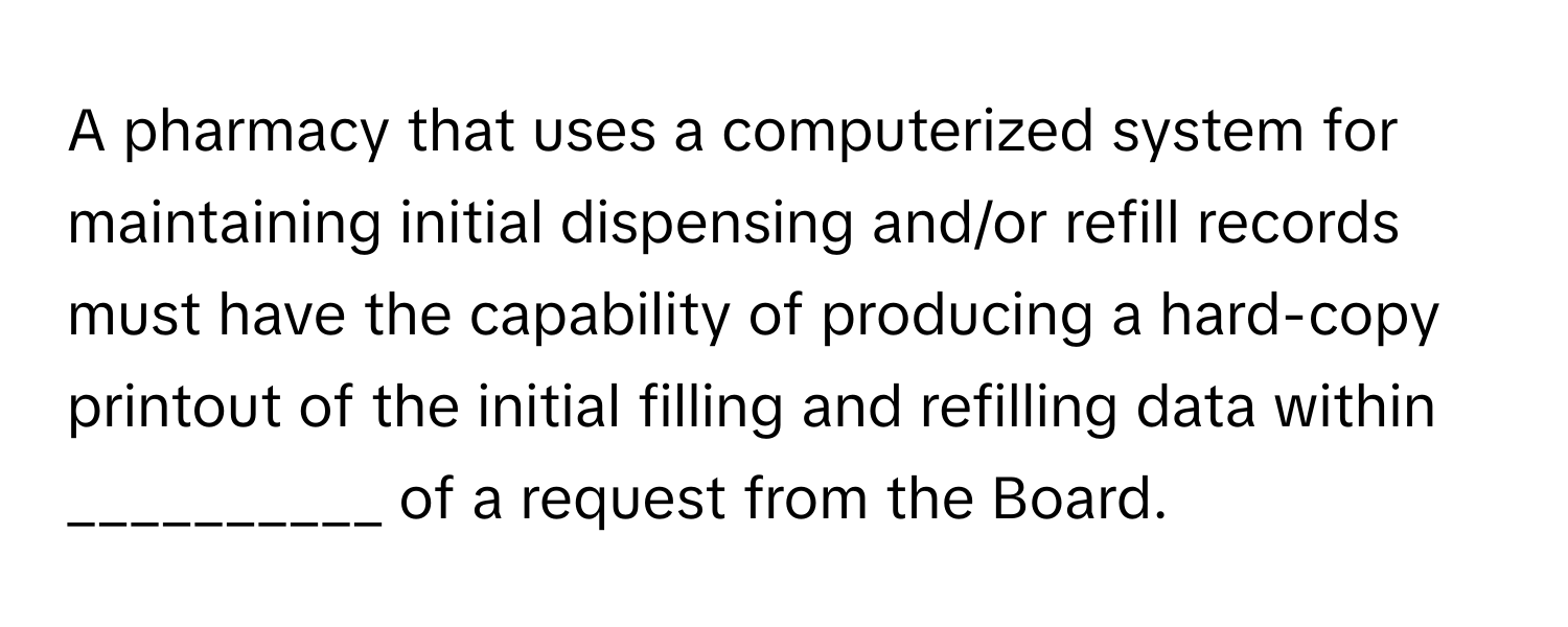 A pharmacy that uses a computerized system for maintaining initial dispensing and/or refill records must have the capability of producing a hard-copy printout of the initial filling and refilling data within __________ of a request from the Board.