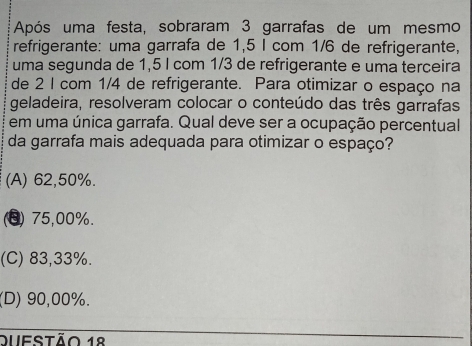 Após uma festa, sobraram 3 garrafas de um mesmo
refrigerante: uma garrafa de 1,5 I com 1/6 de refrigerante,
uma segunda de 1,5 l com 1/3 de refrigerante e uma terçeira
de 2 I com 1/4 de refrigerante. Para otimizar o espaço na
geladeira, resolveram colocar o conteúdo das três garrafas
em uma única garrafa. Qual deve ser a ocupação percentual
da garrafa mais adequada para otimizar o espaço?
(A) 62,50%.
(8) 75,00%.
(C) 83,33%.
(D) 90,00%.
Qufstão 18