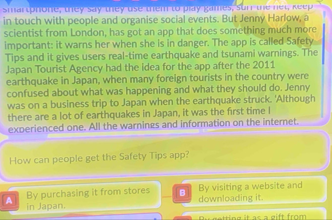 smartphone, they say they use them to play games, sun the net, keep
in touch with people and organise social events. But Jenny Harlow, a
scientist from London, has got an app that does something much more
important: it warns her when she is in danger. The app is called Safety
Tips and it gives users real-time earthquake and tsunami warnings. The
Japan Tourist Agency had the idea for the app after the 2011
earthquake in Japan, when many foreign tourists in the country were
confused about what was happening and what they should do. Jenny
was on a business trip to Japan when the earthquake struck. 'Although
there are a lot of earthquakes in Japan, it was the first time I
experienced one. All the warnings and information on the internet.
How can people get the Safety Tips app?
By visiting a website and
A By purchasing it from stores B downloading it.
in Japan.
By getting it as a gift from