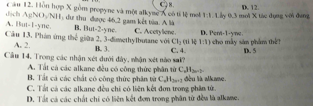 C, 8. D. 12.
Câu 12. Hỗn hợp X gồm propyne và một alkyne A có tỉ lệ mol 1:1. Lấy 0, 3 mol X tác dụng với dung
dịch AgNO_3/NH_3 dư thu được 46,2 gam kết tủa. A là
A. But -1 -yne. B. But -2 -yne. C. Acetylene. D. Pent -1 -yne.
Câu 13. Phản ứng thế giữa 2, 3 -đimethylbutane với Cl_2 (tỉ lệ 1:1) cho mấy sản phẩm thế?
A. 2. B. 3. C. 4. D. 5
Câu 14. Trong các nhận xét dưới đây, nhận xét nào sai?
A. Tất cả các alkane đều có công thức phân tử C_nH_2n+2.
B. Tất cả các chất có công thức phân tử C_nH_2n+2 đều là alkane.
C. Tất cả các alkane đều chỉ có liên kết đơn trong phân tử.
D. Tất cả các chất chỉ có liên kết đơn trong phân tử đều là alkane.