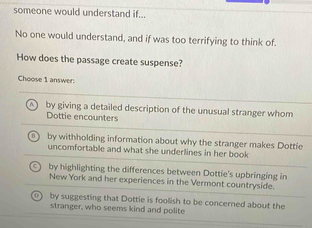 someone would understand if...
No one would understand, and if was too terrifying to think of.
How does the passage create suspense?
Choose 1 answer:
A) by giving a detailed description of the unusual stranger whom
Dottie encounters
B by withholding information about why the stranger makes Dottie
uncomfortable and what she underlines in her book
by highlighting the differences between Dottie’s upbringing in
New York and her experiences in the Vermont countryside.
by suggesting that Dottie is foolish to be concerned about the
stranger, who seems kind and polite