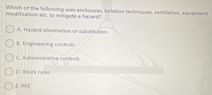 Which of the following uses enclosures, isolation techniques, ventilation, equipment
modification etc. to mitigate a hazard?
A. Hazard elimination or substitution
B. Engineering controls
C. Administrative controls
D. Work rules
E. PPE