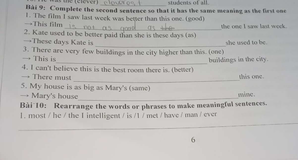 as the (elever) _students of all. 
Bài 9: Complete the second sentence so that it has the same meaning as the first one 
1. The film I saw last week was better than this one. (good) 
→This film 
_the one I saw last week. 
2. Kate used to be better paid than she is these days (as) 
_ 
→These days Kate is she used to be. 
3. There are very few buildings in the city higher than this. (one) 
→ This is_ buildings in the city. 
4. I can't believe this is the best room there is. (better) 
_ 
→ There must this one. 
5. My house is as big as Mary's (same) 
→ Mary's house_ mine. 
Bài 10: Rearrange the words or phrases to make meaningful sentences. 
1. most / he / the I intelligent / is /1 / met / have / man / ever 
__ 
6