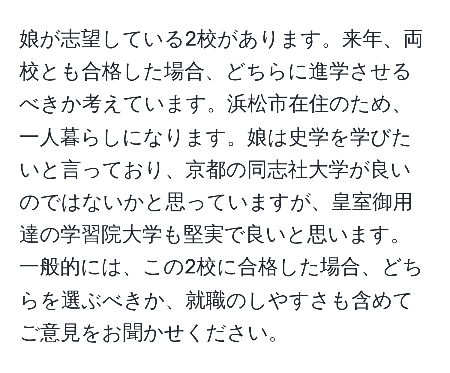 娘が志望している2校があります。来年、両校とも合格した場合、どちらに進学させるべきか考えています。浜松市在住のため、一人暮らしになります。娘は史学を学びたいと言っており、京都の同志社大学が良いのではないかと思っていますが、皇室御用達の学習院大学も堅実で良いと思います。一般的には、この2校に合格した場合、どちらを選ぶべきか、就職のしやすさも含めてご意見をお聞かせください。