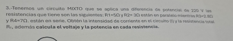 3.-Tenemos un circuito MIXTO que se aplica una diferencia de potencial de 220 V las 
resistencias que tiene son las siguientes: R1=5Omega. R2=3Omega están en paralelo mientras R3=2.8Omega
y R4=7Omega , están en serie. Obtén la intensidad de corriente en el circuito (I) y la resistencia total
R_r , además calcula el voltaie y la potencia en cada resistencia.