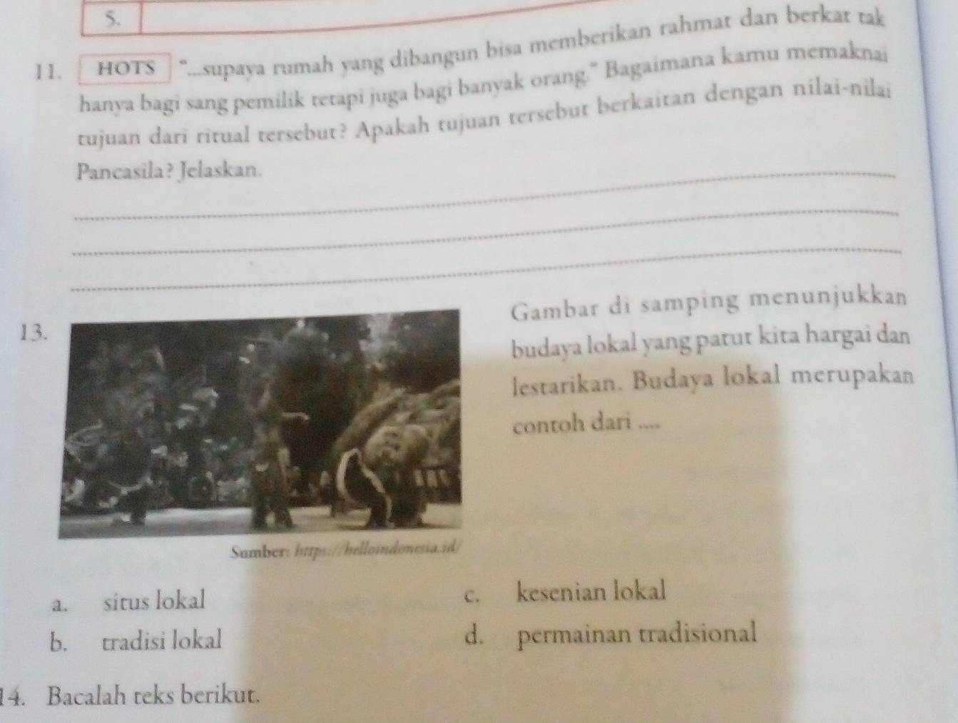 [ HOTS ] "....supaya rumah yang dibangun bisa memberikan rahmat dan berkat tak
hanya bagi sang pemilik terapi juga bagi banyak orang.” Bagaimana kamu memaknai
tujuan dari ritual tersebut? Apakah tujuan tersebut berkaitan dengan nilai-nilai
_Pancasila? Jelaskan.
_
_
Gambar di samping menunjukkan
1
budaya lokal yang patut kita hargai dan
lestarikan. Budaya lokal merupakan
contoh dari ....
Sumber: https://belloindonesia.id/
a. situs lokal c. kesenian lokal
b. tradisi lokal d. permainan tradisional
14. Bacalah teks berikut.