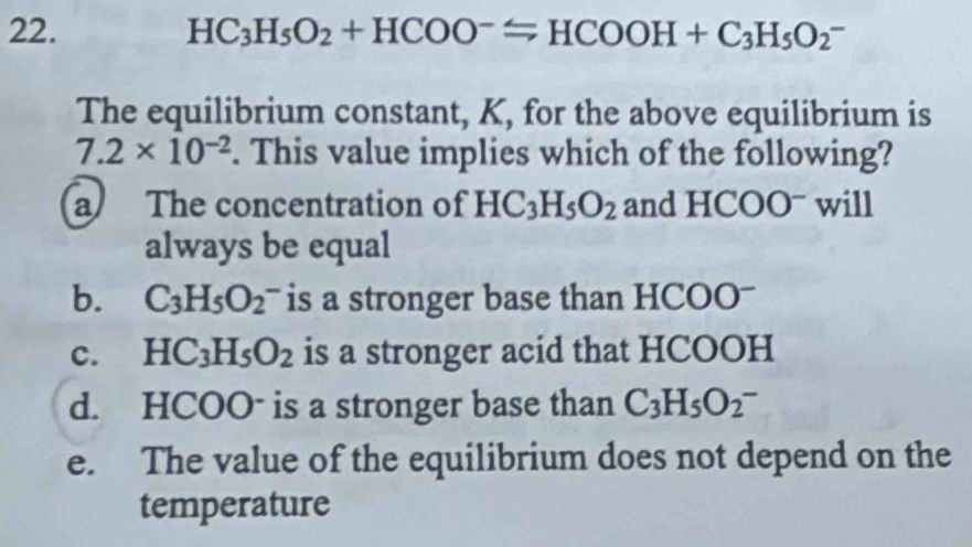 HC_3H_5O_2+HCOO^-Longleftrightarrow HCOOH+C_3H_5O_2^(-
The equilibrium constant, K, for the above equilibrium is
7.2* 10^-2). This value implies which of the following?
a The concentration of HC_3H_5O_2 and H OO ) will
always be equal
b. C_3H_5O_2^(- is a stronger base than HCOOˉ
c. HC_3)H_5O_2 is a stronger acid that HCOOH
d. HCOO- is a stronger base than C_3H_5O_2^-
e. The value of the equilibrium does not depend on the
temperature