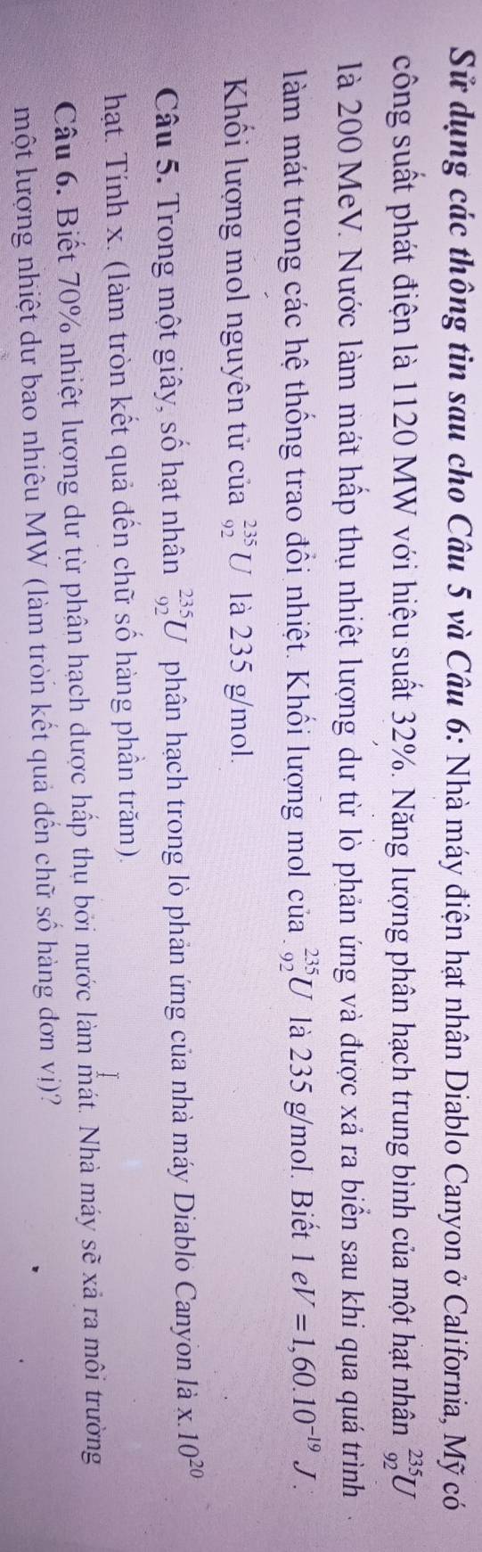Sử dụng các thông tin sau cho Câu 5 và Câu 6: Nhà máy điện hạt nhân Diablo Canyon ở California, Mỹ có 
công suất phát điện là 1120 MW với hiệu suất 32%. Năng lượng phân hạch trung bình của một hạt nhân _(92)^(235)U
là 200 MeV. Nước làm mát hấp thụ nhiệt lượng dư từ lò phản ứng và được xả ra biển sau khi qua quá trình 
làm mát trong các hệ thống trao đổi nhiệt. Khối lượng mol của _(-92)^(235)U là 235 g/mol. Biết 1eV=1,60.10^(-19)J. 
Khối lượng mol nguyên tử của _(92)^(235)U là 235 g/mol. 
Câu 5. Trong một giây, số hạt nhân _(92)^(235)U phân hạch trong lò phản ứng của nhà máy Diablo Canyon là x.10^(20)
hạt. Tính x. (làm tròn kết quả đến chữ số hàng phần trăm). 
Câu 6. Biết 70% nhiệt lượng dư từ phân hạch được hấp thụ bởi nước làm mát. Nhà máy sẽ xã ra môi trường 
một lượng nhiệt dư bao nhiêu MW (làm tròn kết quả đến chữ số hàng đơn vị)?