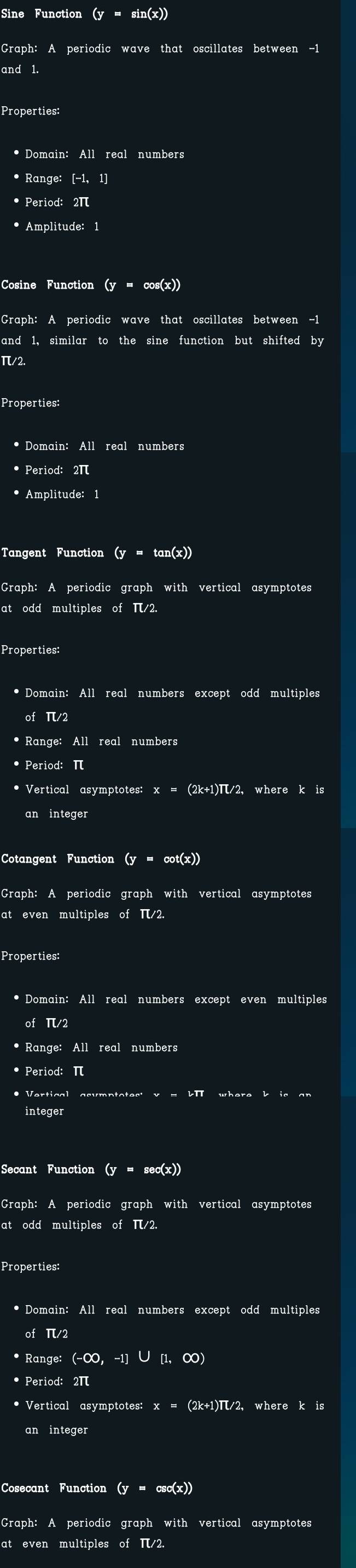 Sine Function (y=sin (x))
Graph: A periodic wave that oscillates between -1
and 1. 
Properties: 
• Domain: All real numbers 
• Range: [−1, 1]
• Period: 2π
• Amplitude: 1
Cosine Function (y=cos (x))
Graph: A periodic wave that oscillates between -1
and 1, similar to the sine function but shifted by
π/2. 
Properties: 
* Domain: All real numbers 
• Period: 2π
• Amplitude: 1
Tangent Function (y=tan (x))
Graph: A periodic graph with vertical asymptotes 
at odd multiples of π/2
Properties: 
* Domain: All real numbers except odd multiples 
of π/2
• Range: All real numbers 
* Period: π
Vertical asymptotes: x=(2k+1)π /2 2, where k is 
an integer 
Cotangent Function (y = cot(x))
Graph: A periodic graph with vertical asymptotes 
at even multiples of π/2. 
Properties: 
• Domain: All real numbers except even multiples 
of π/2
• Range: All real numbers 
• Period: π
integer 
Secant Function (y=sec (x))
Graph: A periodic graph with vertical asymptotes 
at odd multiples of π/2. 
Properties: 
• Domain: All real numbers except odd multiples 
of π/2
* Range: (-∈fty ,-1]∪ [1,∈fty )
* Period: 2π
* Vertical asymptotes x=(2k+1)π /2 where kis
an integer 
Cosecant Function (y=csc (x))
Graph: A periodic graph with vertical asymptotes 
at even multiples of π/2.