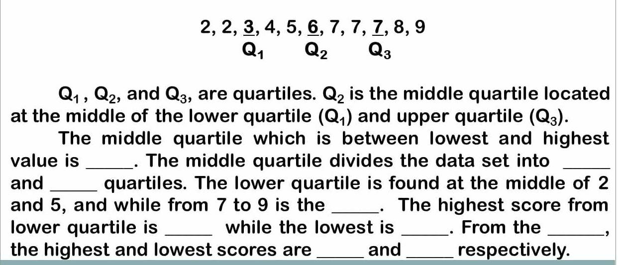 2, 2, 3, 4, 5, 6, 7, 7, 7, 8, 9
Q_1 Q_2 Q_3
Q_1, Q_2 , and Q_3 , are quartiles. Q_2 is the middle quartile located 
at the middle of the lower quartile (Q_1) and upper quartile (Q_3). 
The middle quartile which is between lowest and highest 
value is _. The middle quartile divides the data set into_ 
and _quartiles. The lower quartile is found at the middle of 2
and 5, and while from 7 to 9 is the _. The highest score from 
lower quartile is _while the lowest is _. From the_ 
, 
the highest and lowest scores are _and _respectively.