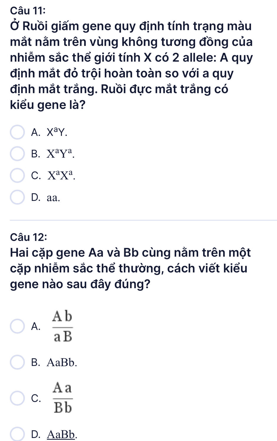 Ở Ruồi giấm gene quy định tính trạng màu
mắt nằm trên vùng không tương đồng của
nhiễm sắc thể giới tính X có 2 allele: A quy
định mắt đỏ trội hoàn toàn so với a quy
định mắt trắng. Ruồi đực mắt trắng có
kiểu gene là?
A. X^aY.
B. X^aY^a.
C. X^aX^a.
D. aa.
Câu 12:
Hai cặp gene Aa và Bb cùng nằm trên một
cặp nhiễm sắc thể thường, cách viết kiểu
gene nào sau đây đúng?
A.  Ab/aB 
B. AaBb.
C.  Aa/Bb 
D. AaBb.