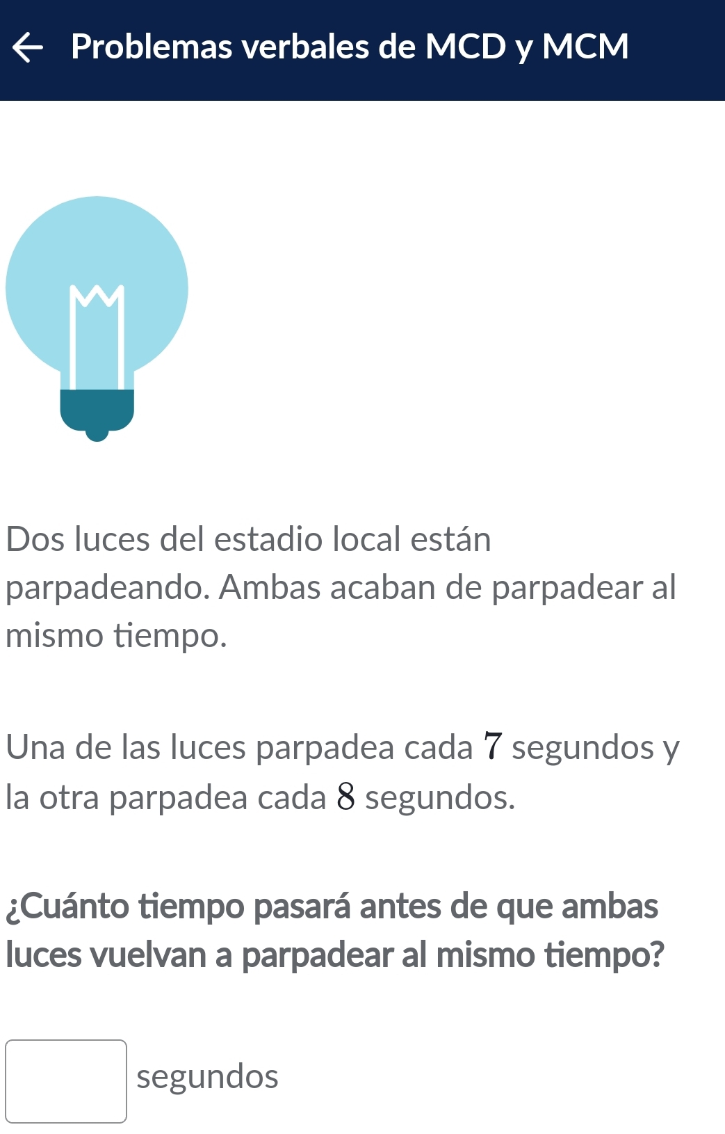 Problemas verbales de MCD y MCM 
Dos luces del estadio local están 
parpadeando. Ambas acaban de parpadear al 
mismo tiempo. 
Una de las luces parpadea cada 7 segundos y 
la otra parpadea cada 8 segundos. 
¿Cuánto tiempo pasará antes de que ambas 
luces vuelvan a parpadear al mismo tiempo?
□ segundos