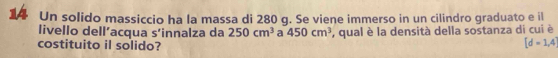 Un solido massiccio ha la massa di 280 g. Se viene immerso in un cilindro graduato e il 
livello dell’acqua s’innalza da 250cm^3 a 450cm^3 , qual è la densità della sostanza di cui è 
costituito il solido?
[d=1,4]