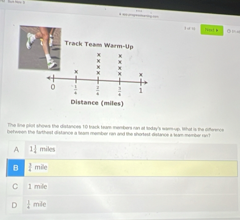app progressteaming.com
3 of 10 Next 》 901 4
The line plot shows the distances 10 track team members ran at today's warm-up. What is the difference
between the farthest distance a team member ran and the shortest distance a team member ran?
A 1 1/4 miles
B  3/4 mile
C 1 mile
D  1/4  mile