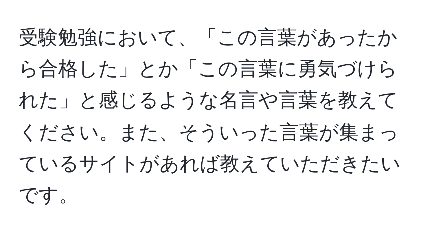 受験勉強において、「この言葉があったから合格した」とか「この言葉に勇気づけられた」と感じるような名言や言葉を教えてください。また、そういった言葉が集まっているサイトがあれば教えていただきたいです。