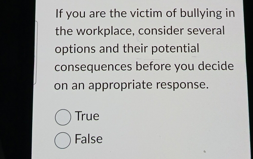 If you are the victim of bullying in
the workplace, consider several
options and their potential
consequences before you decide
on an appropriate response.
True
False