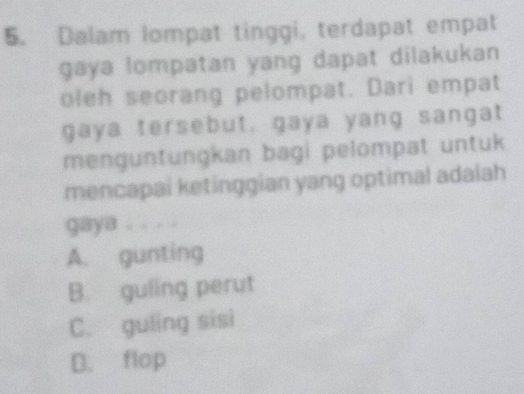 Dalam lompat tinggi, terdapat empat
gaya lompatan yang dapat dilakukan
oleh seorang pelompat. Dari empat
gaya tersebut, gaya yang sangat
menguntungkan bagi pelompat untuk
mencapai ketinggian yang optimal adalah
gaya . . . .
A. gunting
B. guling perut
C. guling sisi
D. flop