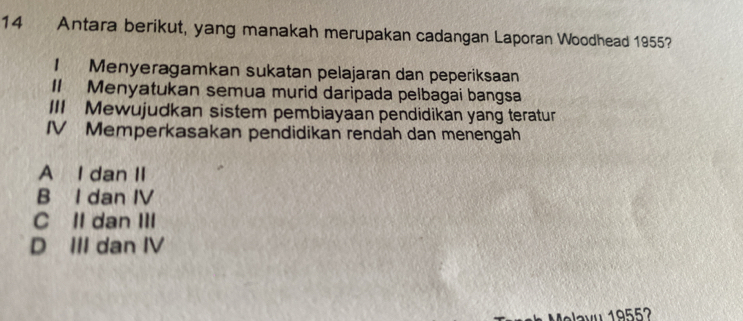 Antara berikut, yang manakah merupakan cadangan Laporan Woodhead 1955?
1 Menyeragamkan sukatan pelajaran dan peperiksaan
II Menyatukan semua murid daripada pelbagai bangsa
III Mewujudkan sistem pembiayaan pendidikan yang teratur
IV Memperkasakan pendidikan rendah dan menengah
A I dan II
B I dan IV
C II dan III
D III dan IV