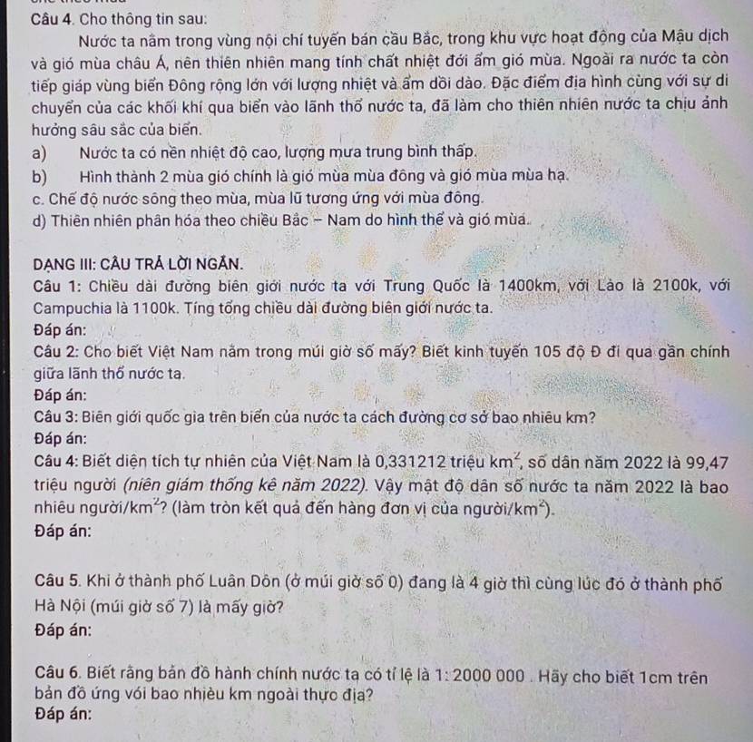 Cho thông tin sau:
Nước ta nằm trong vùng nội chí tuyến bán cầu Bắc, trong khu vực hoạt động của Mậu dịch
và gió mùa châu Á, nên thiên nhiên mang tính chất nhiệt đới ẩm gió mùa. Ngoài ra nước ta còn
tiếp giáp vùng biển Đông rộng lớn với lượng nhiệt và ẩm dồi dào. Đặc điểm địa hình cùng với sự di
chuyển của các khối khí qua biển vào lãnh thổ nước ta, đã làm cho thiên nhiên nước ta chịu ảnh
hưởng sâu sắc của biến.
a) Nước ta có nền nhiệt độ cao, lượng mưa trung bình thấp.
b) Hình thành 2 mùa gió chính là gió mùa mùa đông và gió mùa mùa hạ.
c. Chế độ nước sông theo mùa, mùa lũ tương ứng với mùa đông.
d) Thiên nhiên phân hóa theo chiều Bắc - Nam do hình thể và gió mùa.
DANG III: CÂU TRÁ LờI NGÂN.
Câu 1: Chiều dài đường biên giới nước ta với Trung Quốc là 1400km, với Lào là 2100k, với
Campuchia là 1100k. Tíng tổng chiều dài đường biên giới nước ta.
Đáp án:
Câu 2: Cho biết Việt Nam năm trong múi giờ số mấy? Biết kinh tuyến 105 độ Đ đi qua gần chính
giữa lãnh thổ nước ta.
Đáp án:
Câu 3: Biên giới quốc gia trên biển của nước ta cách đường cơ sở bao nhiêu km?
Đáp án:
Câu 4: Biết diện tích tự nhiên của Việt Nam là 0,331212 triệu km^2 , số dân năm 2022 là 99,47
triệu người (niên giám thống kê năm 2022). Vậy mật độ dân số nước ta năm 2022 là bao
nhiêu người /km^2 *? (làm tròn kết quả đến hàng đơn vị của người/ km^2).
Đáp án:
Câu 5. Khi ở thành phố Luân Dôn (ở múi giờ số 0) đang là 4 giờ thì cùng lúc đó ở thành phố
Hà Nội (múi giờ số 7) là mấy giờ?
Đáp án:
Câu 6. Biết rằng bản đồ hành chính nước tạ có tỉ lệ là 1:2000 000 . Hãy cho biết 1cm trên
bản đồ ứng với bao nhiều km ngoài thực địa?
Đáp án: