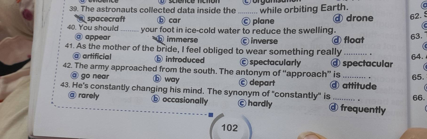 science fíctión C orgamsan
39. The astronauts collected data inside the _while orbiting Earth.
spacecraft ⓑ car Ⓒ plane ⓓ drone
62. §
40. You should your foot in ice-cold water to reduce the swelling.
@ appear b immerse C inverse ⓓ float 63.
41. As the mother of the bride, I feel obliged to wear something really_
C
.
@ artificial ⓑ introduced
64.
Ⓒ spectacularly ⓓ spectacular
42. The army approached from the south. The antonym of “approach” is_
65.
@ go near ⓑ way Ⓒ depart
④ attitude
43. He's constantly changing his mind. The synonym of "constantly" is_
66.
@ rarely ⓑ occasionally Ⓒ hardly frequently
102