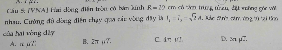 rμr.
Câu 5: [VNA] Hai dòng điện tròn có bán kính R=10cm có tâm trùng nhau, đặt vuông góc với
nhau. Cường độ dòng điện chạy qua các vòng dây là I_1=I_2=sqrt(2)A. Xác định cảm ứng từ tại tâm
của hai vòng dây
A. π μT. B. 2π μT. C. 4π μT. D. 3π μT.