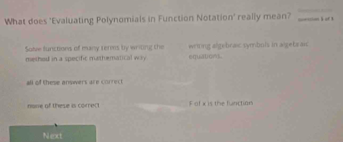 What does ‘Evaluating Polynomials in Function Notation’ really mean? Qvession 5 of 3
Solve functions of many terms by writing the wrining algebraic symbols in algebraic
methed in a specific mathematical way equations.
all of these answers are correct
none of these is correct F of x is the function
Next