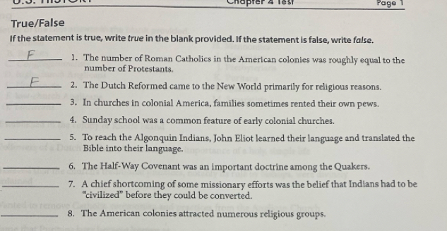 Chapter 4 läst Page 1 
True/False 
If the statement is true, write true in the blank provided. If the statement is false, write false. 
_1. The number of Roman Catholics in the American colonies was roughly equal to the 
number of Protestants. 
_2. The Dutch Reformed came to the New World primarily for religious reasons. 
_3. In churches in colonial America, families sometimes rented their own pews. 
_4. Sunday school was a common feature of early colonial churches. 
_5. To reach the Algonquin Indians, John Eliot learned their language and translated the 
Bible into their language. 
_6. The Half-Way Covenant was an important doctrine among the Quakers. 
_7. A chief shortcoming of some missionary efforts was the belief that Indians had to be 
“civilized” before they could be converted. 
_8. The American colonies attracted numerous religious groups.