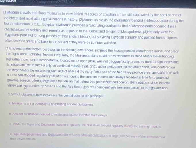 apress.net class/250957/assignments/207670173
(1)Modern crowds that flood museums to view fabled treasures of Egyptian art are still captivated by the spell of one of
the oldest and most alluring civilizations in history. (2)Almost as old as the civilization founded in Mesopotamia during the
fourth millennium B.C.E., Egyptian civilization provides a fascinating contrast to that of Mesopotamia because it was
characterized by stability and serenity as opposed to the turmoil and tension of Mesopotamia. (3)Not only were the
Egyptians peaceful for long periods of their ancient history, but surviving Egyptian statuary and painted human figures
often seem to smile and bask in the sun as if they were on summer vacation.
(4)Environmental factors best explain the striking differences. (5)Since the Mesopotamian climate was harsh, and since
the Tigris and Euphrates flooded irregularly, the Mesopotamians could not view nature as dependably life-enhancing.
(6)Furthermore, since Mesopotamia, located on an open plain, was not geographically protected from foreign incursions,
its inhabitants were necessarily on continual military alert. (7)Egyptian civilization, on the other hand, was centered on
the dependably life-enhancing Nile. (8)Not only did the richly fertile soil of the Nile valley provide great agricultural wealth,
but the Nile flooded regularly year after year during the summer months and always receded in time for a bountiful
growing season, offering Egyptians the feeling that nature was predictable and benign. (9)In addition, since the Nile
valley was surrounded by deserts and the Red Sea, Egypt was comparatively free from threats of foreign invasion.
2. Which statement best expresses the central point of the passage?
a. Museums are a doorway to fascinating ancient civilizations
b. Ancient civilizations tended to settle and flourish in fertile river valleys
c. While the Tigns and Euphrates flooded irregularly, the Nile River flooded regularly during the summer months
d The Mesopotamians and Egyptians built two very different civilizations in large part because of the differences in
their environments
