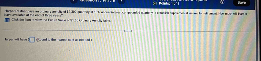 Save 
Harper Pastner pays an ordinary annuity of $2,300 quarterly at 10% annual interest compounded quarterly to establish supplemental income for retirement. How much will Harper 
have available at the end of three years? 
Click the icon to view the Future Value of $1.00 Ordinary Annuity table. 
Harper will have s□ (Round to the nearest cent as needed.)