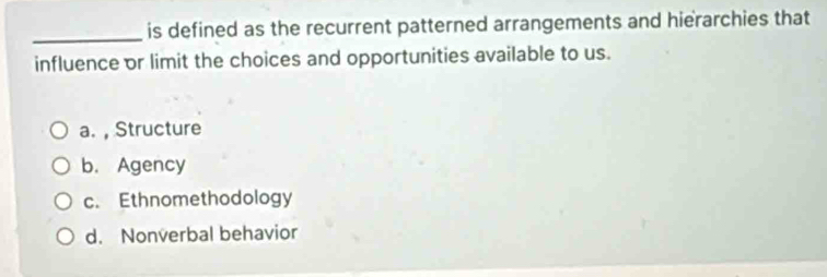 is defined as the recurrent patterned arrangements and hierarchies that
influence or limit the choices and opportunities available to us.
a. , Structure
b. Agency
c. Ethnomethodology
d. Nonverbal behavior